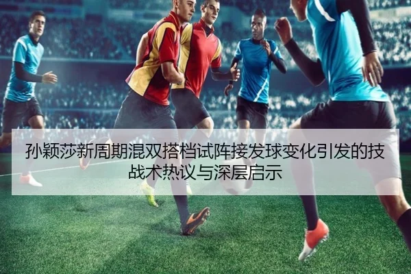 孙颖莎新周期混双搭档试阵接发球变化引发的技战术热议与深层启示